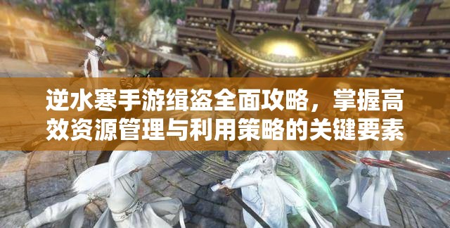 逆水寒手游缉盗全面攻略，掌握高效资源管理与利用策略的关键要素