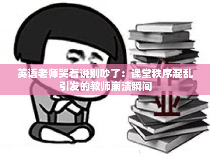 英语老师哭着说别吵了：课堂秩序混乱引发的教师崩溃瞬间