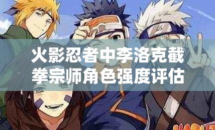 火影忍者中李洛克截拳宗师角色强度评估与技能管理深度剖析