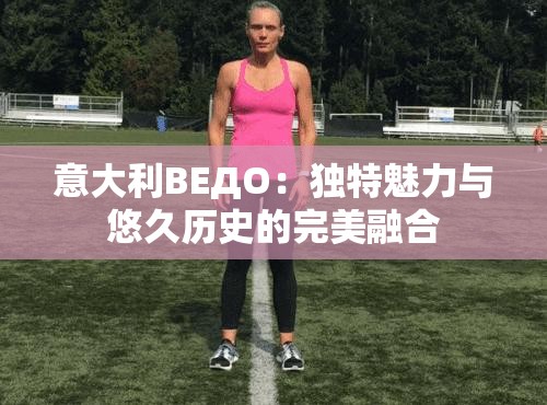 意大利ВЕДО：独特魅力与悠久历史的完美融合