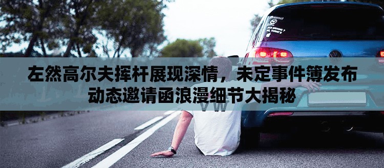 左然高尔夫挥杆展现深情，未定事件簿发布动态邀请函浪漫细节大揭秘