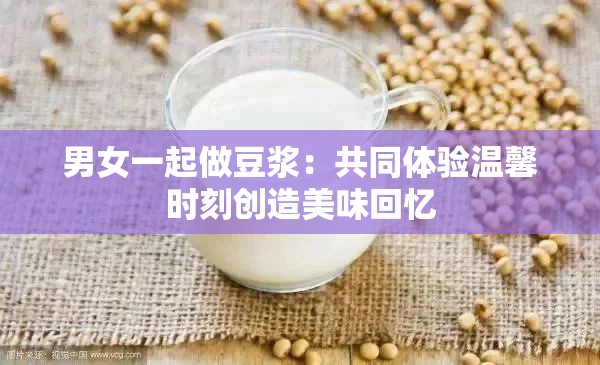 男女一起做豆浆：共同体验温馨时刻创造美味回忆