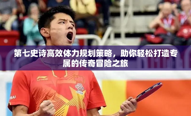 第七史诗高效体力规划策略，助你轻松打造专属的传奇冒险之旅