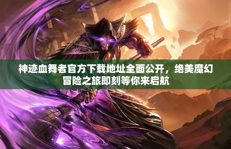 神迹血舞者官方下载地址全面公开，绝美魔幻冒险之旅即刻等你来启航