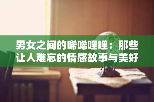 男女之间的唏唏哩哩：那些让人难忘的情感故事与美好瞬间