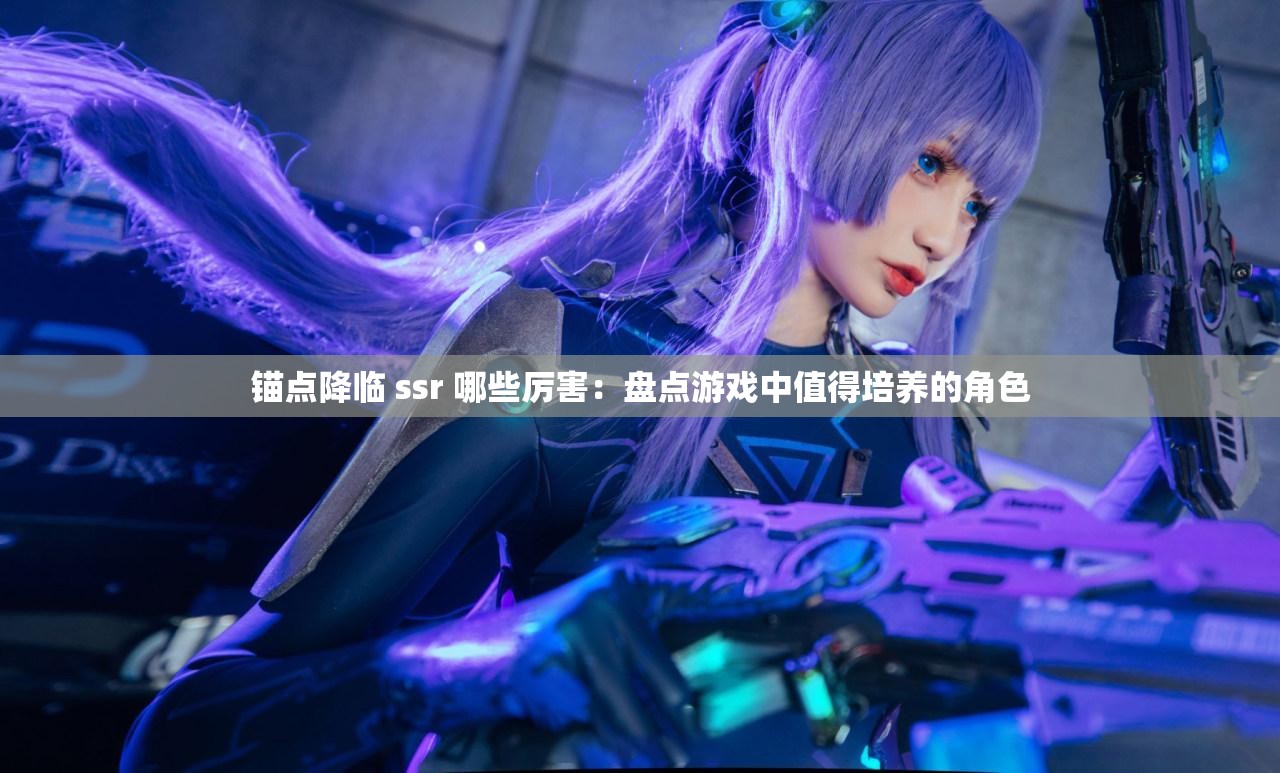 锚点降临 ssr 哪些厉害：盘点游戏中值得培养的角色