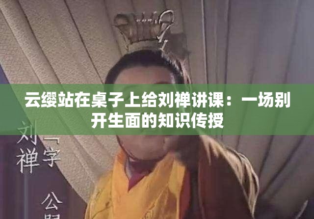 云缨站在桌子上给刘禅讲课：一场别开生面的知识传授