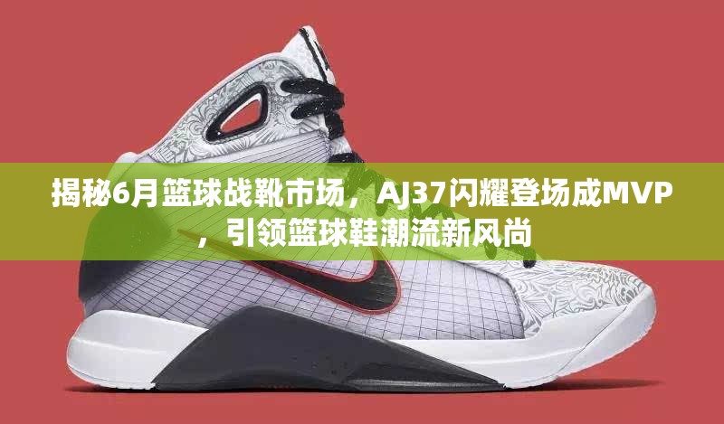 揭秘6月篮球战靴市场，AJ37闪耀登场成MVP，引领篮球鞋潮流新风尚