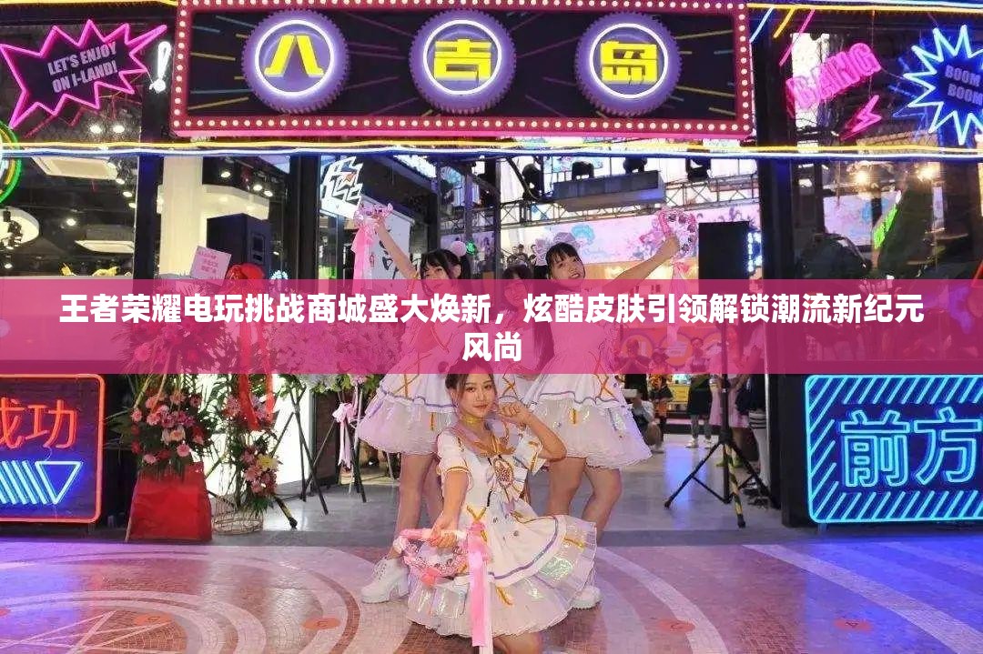 王者荣耀电玩挑战商城盛大焕新，炫酷皮肤引领解锁潮流新纪元风尚