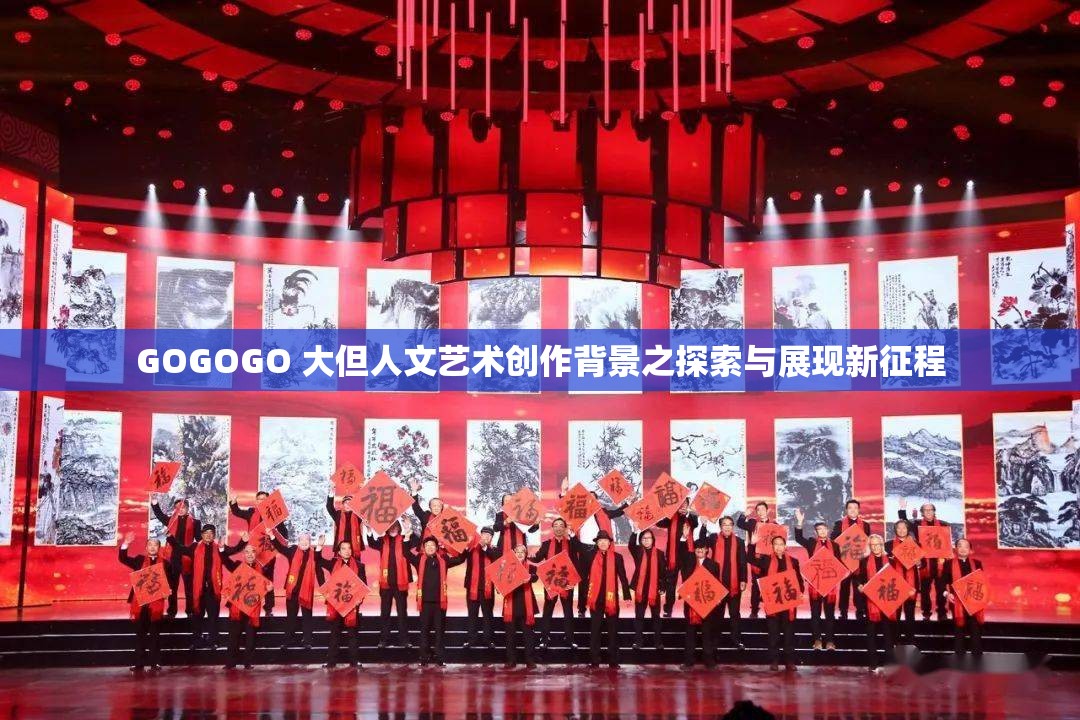 GOGOGO 大但人文艺术创作背景之探索与展现新征程