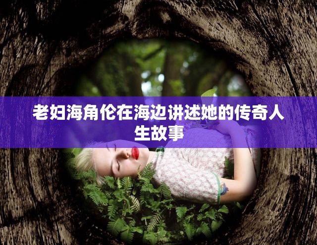 老妇海角伦在海边讲述她的传奇人生故事