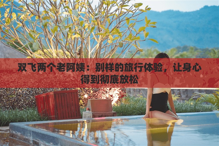 双飞两个老阿姨：别样的旅行体验，让身心得到彻底放松