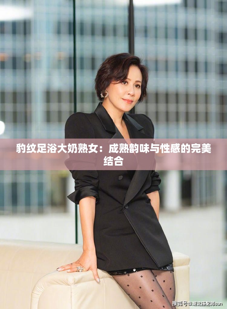 豹纹足浴大奶熟女：成熟韵味与性感的完美结合