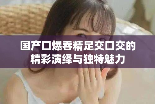 国产口爆吞精足交口交的精彩演绎与独特魅力