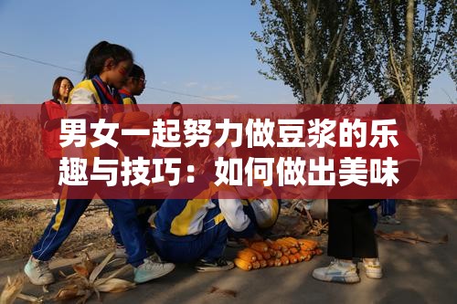 男女一起努力做豆浆的乐趣与技巧：如何做出美味豆浆的方法分享