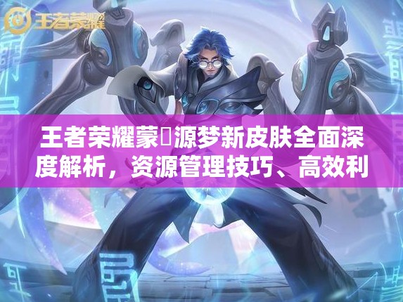 王者荣耀蒙犽源梦新皮肤全面深度解析，资源管理技巧、高效利用策略及价值最大化途径