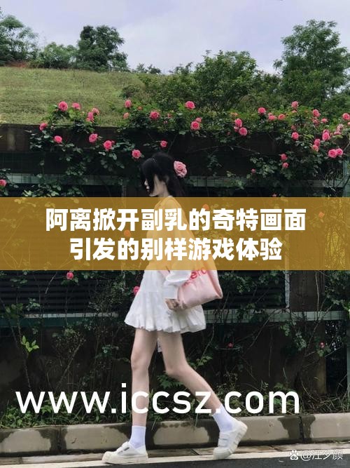 阿离掀开副乳的奇特画面引发的别样游戏体验
