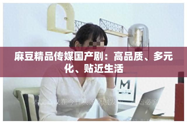 麻豆精品传媒国产剧：高品质、多元化、贴近生活