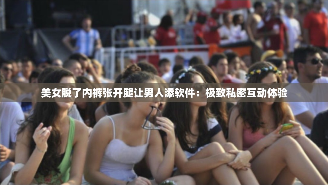 美女脱了内裤张开腿让男人添软件：极致私密互动体验