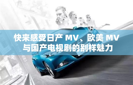 快来感受日产 MV、欧美 MV 与国产电视剧的别样魅力