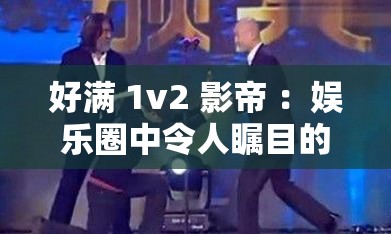 好满 1v2 影帝 ：娱乐圈中令人瞩目的精彩对决