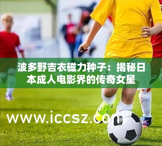 波多野吉衣磁力种子：揭秘日本成人电影界的传奇女星