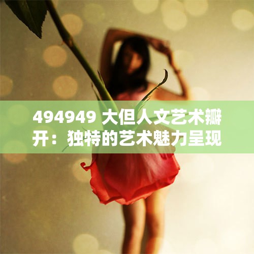 494949 大但人文艺术瓣开：独特的艺术魅力呈现