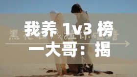 我养 1v3 榜一大哥：揭秘背后不为人知的故事与情感纠葛