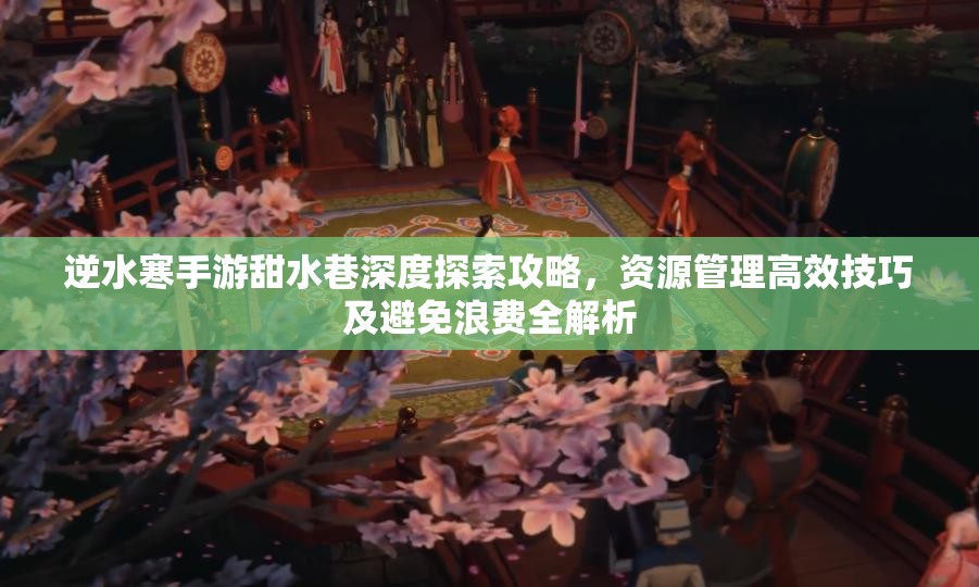 逆水寒手游甜水巷深度探索攻略，资源管理高效技巧及避免浪费全解析