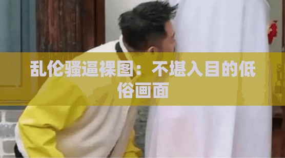 乱伦骚逼裸图：不堪入目的低俗画面