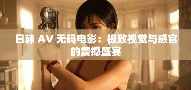 日韩 AV 无码电影：极致视觉与感官的震撼盛宴