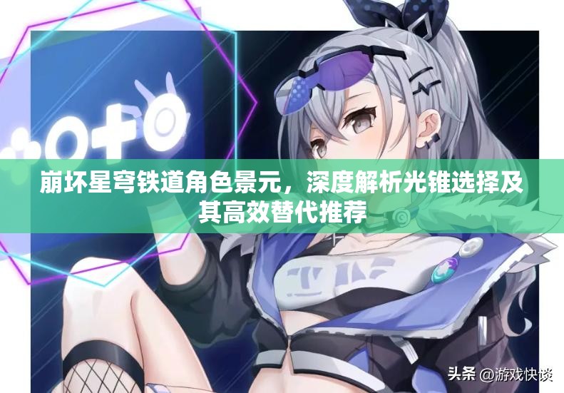 崩坏星穹铁道角色景元，深度解析光锥选择及其高效替代推荐