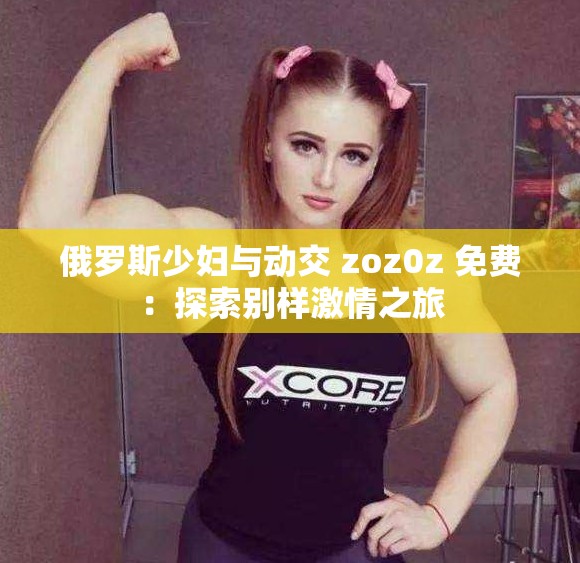 俄罗斯少妇与动交 zoz0z 免费：探索别样激情之旅