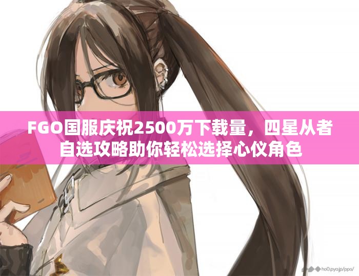FGO国服庆祝2500万下载量，四星从者自选攻略助你轻松选择心仪角色