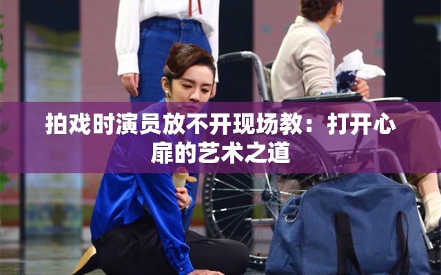 拍戏时演员放不开现场教：打开心扉的艺术之道