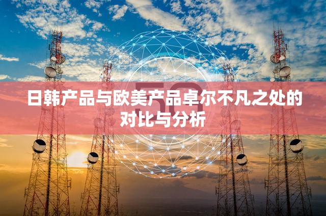 日韩产品与欧美产品卓尔不凡之处的对比与分析
