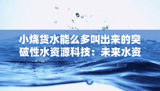 小烧货水能么多叫出来的突破性水资源科技：未来水资源的希望