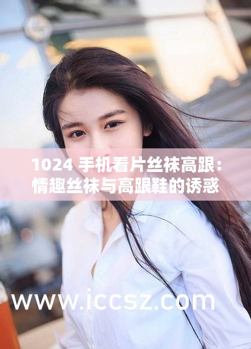1024 手机看片丝袜高跟：情趣丝袜与高跟鞋的诱惑