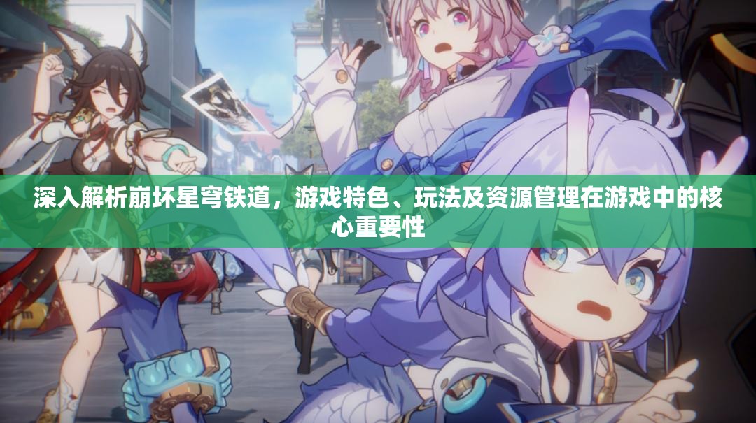 深入解析崩坏星穹铁道，游戏特色、玩法及资源管理在游戏中的核心重要性