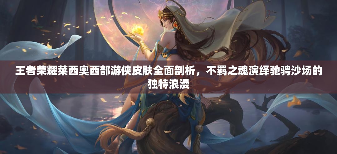 王者荣耀莱西奥西部游侠皮肤全面剖析，不羁之魂演绎驰骋沙场的独特浪漫