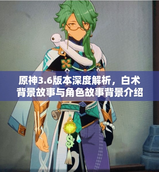 原神3.6版本深度解析，白术背景故事与角色故事背景介绍及其在游戏世界观中的独特价值