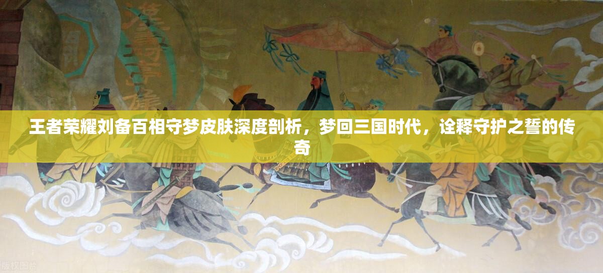 王者荣耀刘备百相守梦皮肤深度剖析，梦回三国时代，诠释守护之誓的传奇