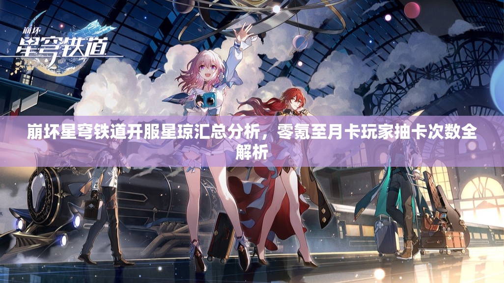 崩坏星穹铁道开服星琼汇总分析，零氪至月卡玩家抽卡次数全解析