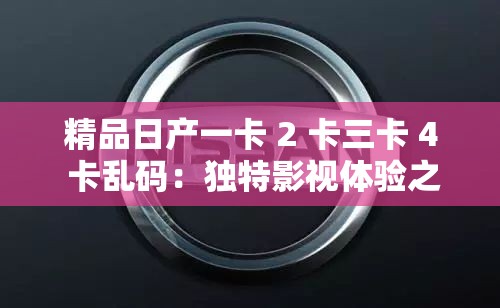 精品日产一卡 2 卡三卡 4 卡乱码：独特影视体验之佳作