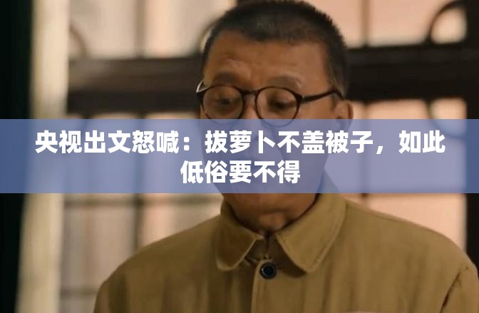 央视出文怒喊：拔萝卜不盖被子，如此低俗要不得