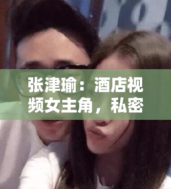 张津瑜：酒店视频女主角，私密视频遭泄露