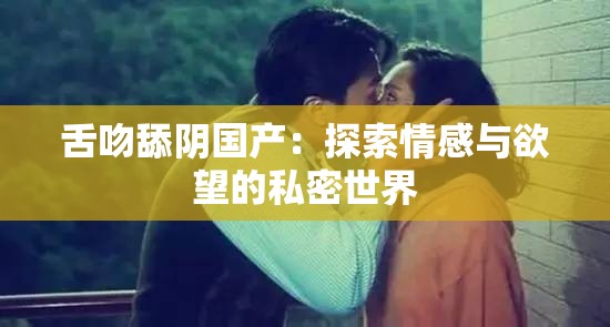 舌吻舔阴国产：探索情感与欲望的私密世界