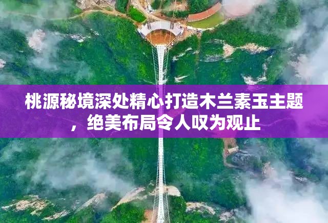 桃源秘境深处精心打造木兰素玉主题，绝美布局令人叹为观止