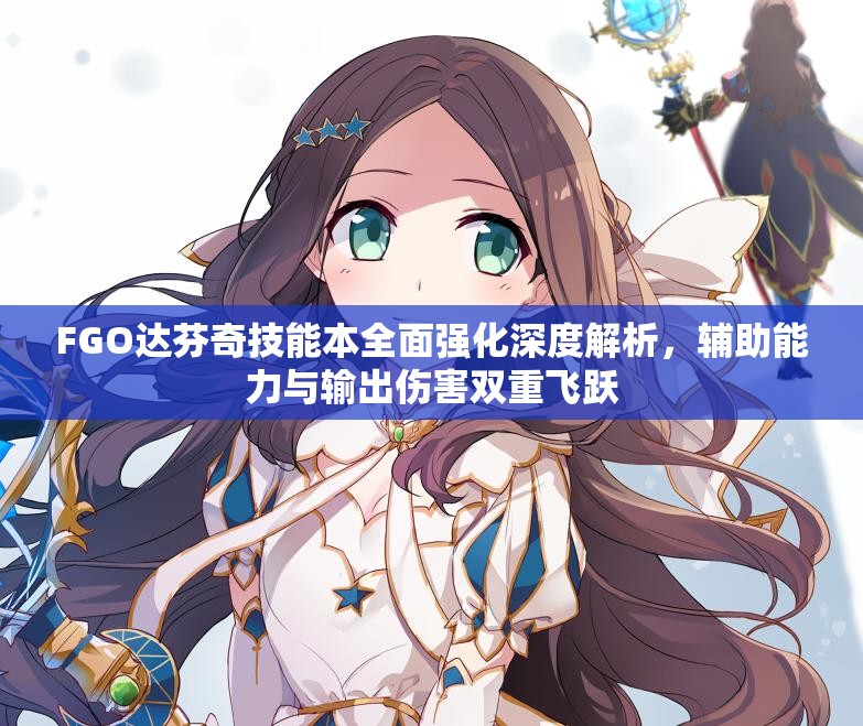 FGO达芬奇技能本全面强化深度解析，辅助能力与输出伤害双重飞跃