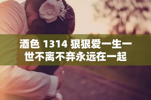 酒色 1314 狠狠爱一生一世不离不弃永远在一起